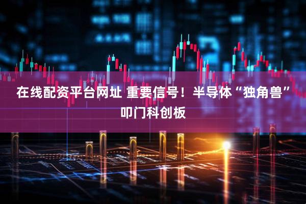 在线配资平台网址 重要信号！半导体“独角兽”叩门科创板