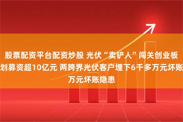 股票配资平台配资炒股 光伏“卖铲人”闯关创业板！计划募资超10亿元 两跨界光伏客户埋下6千多万元坏账隐患
