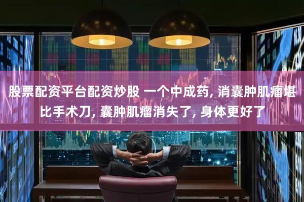 股票配资平台配资炒股 一个中成药, 消囊肿肌瘤堪比手术刀, 囊肿肌瘤消失了, 身体更好了