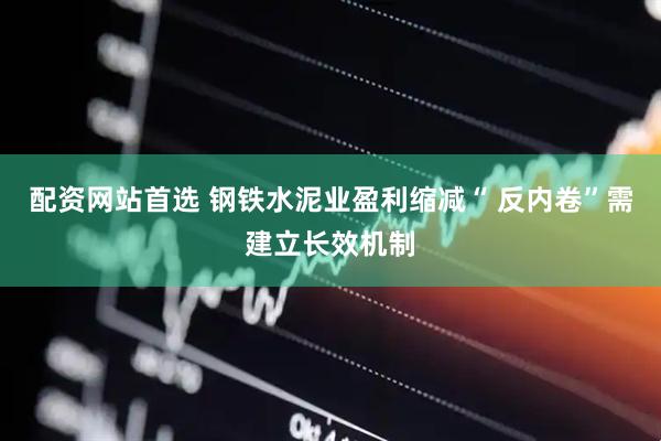 配资网站首选 钢铁水泥业盈利缩减“ 反内卷”需建立长效机制