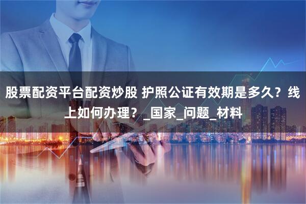股票配资平台配资炒股 护照公证有效期是多久？线上如何办理？_国家_问题_材料