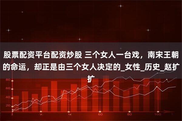 股票配资平台配资炒股 三个女人一台戏，南宋王朝的命运，却正是由三个女人决定的_女性_历史_赵扩