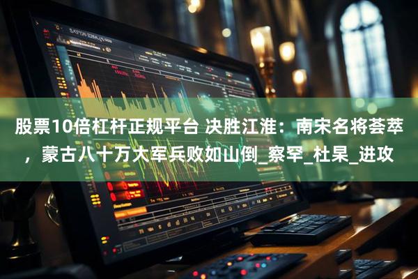 股票10倍杠杆正规平台 决胜江淮：南宋名将荟萃，蒙古八十万大军兵败如山倒_察罕_杜杲_进攻
