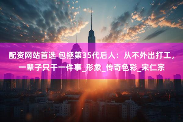 配资网站首选 包拯第35代后人：从不外出打工，一辈子只干一件事_形象_传奇色彩_宋仁宗