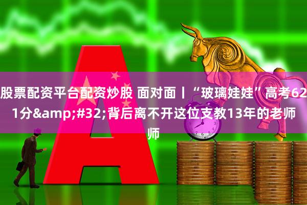 股票配资平台配资炒股 面对面丨“玻璃娃娃”高考621分&#32;背后离不开这位支教13年的老师