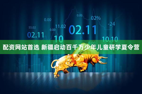 配资网站首选 新疆启动百千万少年儿童研学夏令营