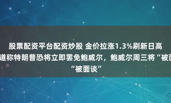 股票配资平台配资炒股 金价拉涨1.3%刷新日高，报道称特朗普恐将立即罢免鲍威尔，鲍威尔周三将“被面谈”