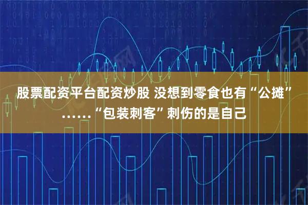 股票配资平台配资炒股 没想到零食也有“公摊”……“包装刺客”刺伤的是自己