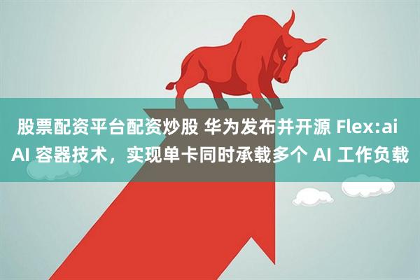 股票配资平台配资炒股 华为发布并开源 Flex:ai AI 容器技术，实现单卡同时承载多个 AI 工作负载