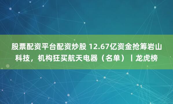 股票配资平台配资炒股 12.67亿资金抢筹岩山科技，机构狂买航天电器（名单）丨龙虎榜