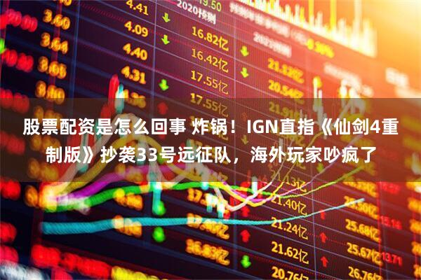 股票配资是怎么回事 炸锅！IGN直指《仙剑4重制版》抄袭33号远征队，海外玩家吵疯了