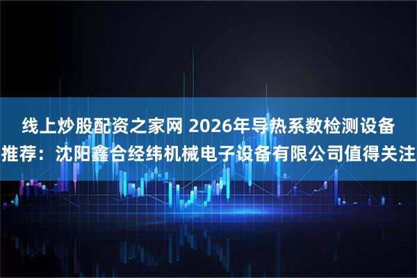 线上炒股配资之家网 2026年导热系数检测设备推荐：沈阳鑫合经纬机械电子设备有限公司值得关注
