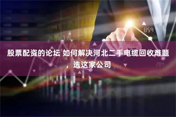 股票配资的论坛 如何解决河北二手电缆回收难题，选这家公司