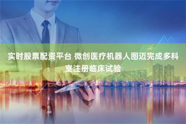 实时股票配资平台 微创医疗机器人图迈完成多科室注册临床试验