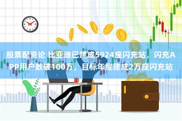 股票配资论 比亚迪已建成5924座闪充站，闪充APP用户数破100万，目标年底建成2万座闪充站