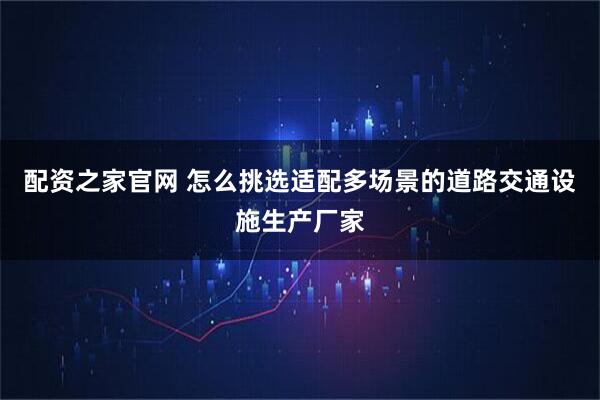 配资之家官网 怎么挑选适配多场景的道路交通设施生产厂家